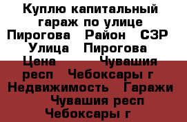 Куплю капитальный гараж по улице Пирогова › Район ­ СЗР › Улица ­ Пирогова › Цена ­ 200 - Чувашия респ., Чебоксары г. Недвижимость » Гаражи   . Чувашия респ.,Чебоксары г.